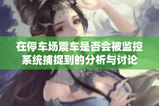 在停车场震车是否会被监控系统捕捉到的分析与讨论