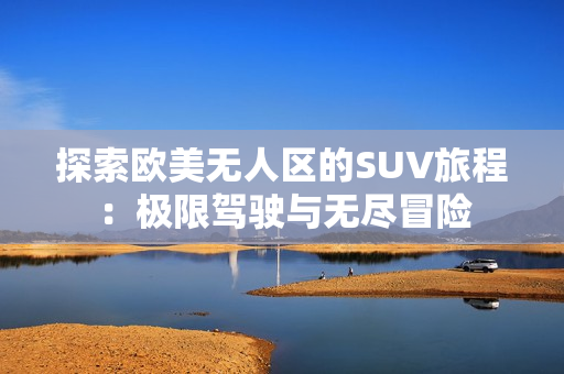 探索欧美无人区的SUV旅程：极限驾驶与无尽冒险