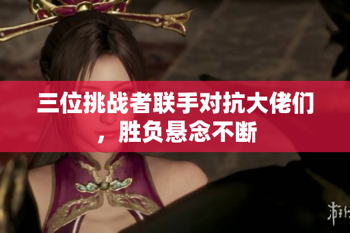 三位挑战者联手对抗大佬们，胜负悬念不断
