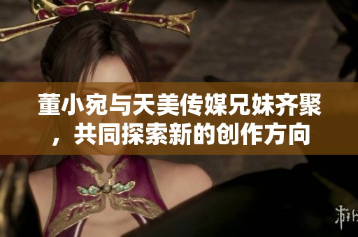 董小宛与天美传媒兄妹齐聚，共同探索新的创作方向