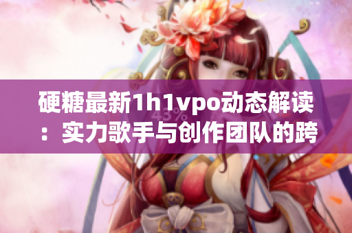 硬糖最新1h1vpo动态解读：实力歌手与创作团队的跨界合作