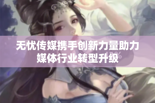 无忧传媒携手创新力量助力媒体行业转型升级