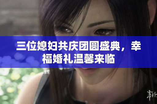 三位媳妇共庆团圆盛典，幸福婚礼温馨来临