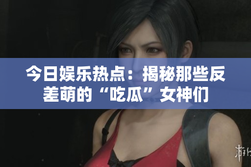 今日娱乐热点：揭秘那些反差萌的“吃瓜”女神们