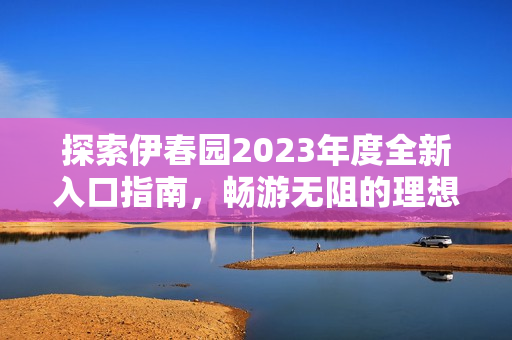 探索伊春园2023年度全新入口指南，畅游无阻的理想选择