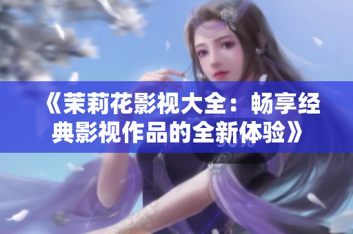 《茉莉花影视大全：畅享经典影视作品的全新体验》