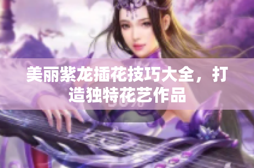 美丽紫龙插花技巧大全，打造独特花艺作品