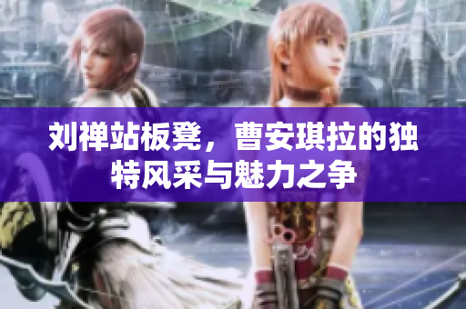 刘禅站板凳，曹安琪拉的独特风采与魅力之争