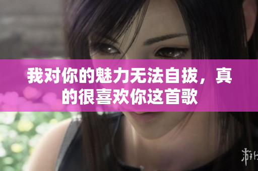 我对你的魅力无法自拔，真的很喜欢你这首歌