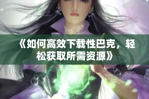 《如何高效下载性巴克，轻松获取所需资源》