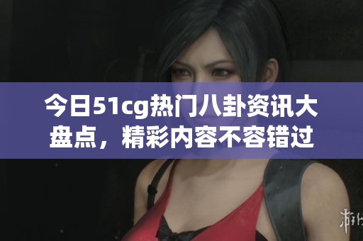 今日51cg热门八卦资讯大盘点，精彩内容不容错过