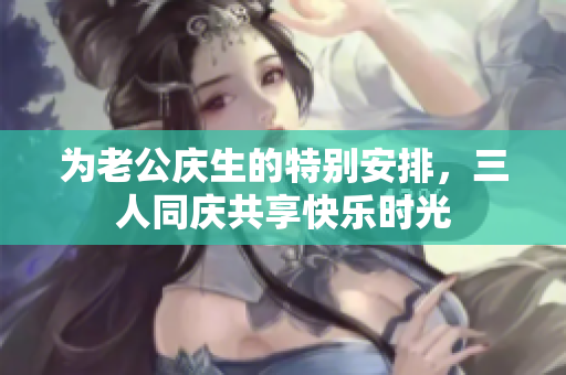 为老公庆生的特别安排，三人同庆共享快乐时光