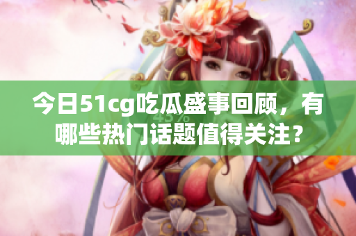 今日51cg吃瓜盛事回顾，有哪些热门话题值得关注？