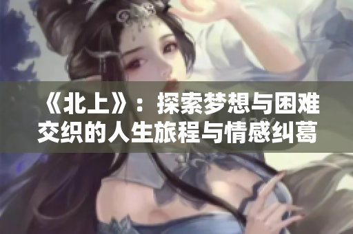 《北上》：探索梦想与困难交织的人生旅程与情感纠葛