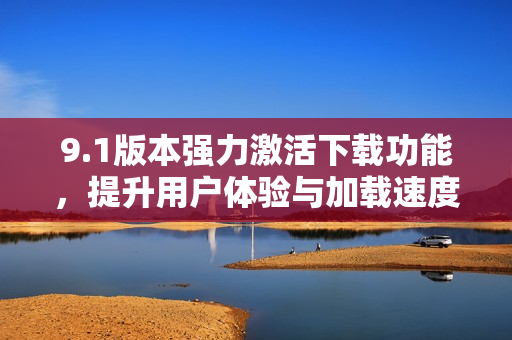 9.1版本强力激活下载功能，提升用户体验与加载速度