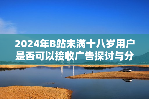 2024年B站未满十八岁用户是否可以接收广告探讨与分析