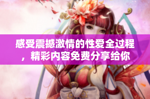 感受震撼激情的性爱全过程，精彩内容免费分享给你