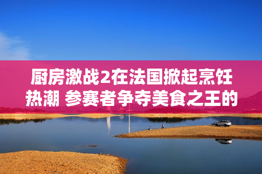 厨房激战2在法国掀起烹饪热潮 参赛者争夺美食之王的荣耀