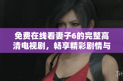 免费在线看妻子6的完整高清电视剧，畅享精彩剧情与感人故事