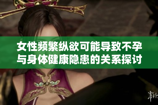 女性频繁纵欲可能导致不孕与身体健康隐患的关系探讨