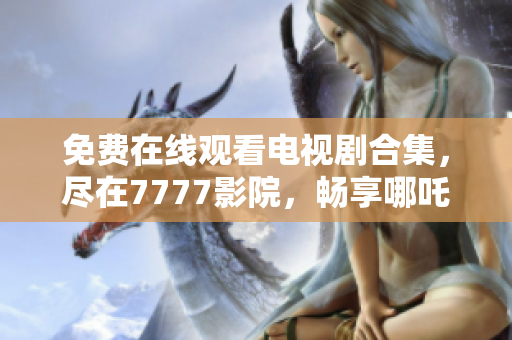 免费在线观看电视剧合集，尽在7777影院，畅享哪吒等热门剧集