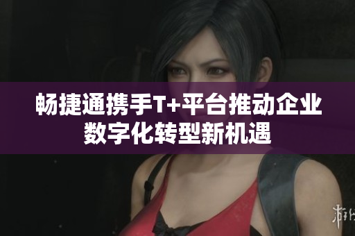 畅捷通携手T+平台推动企业数字化转型新机遇
