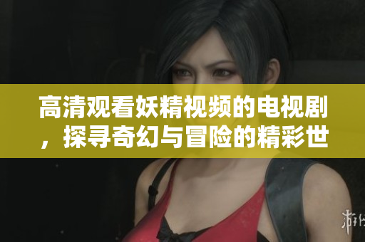 高清观看妖精视频的电视剧，探寻奇幻与冒险的精彩世界
