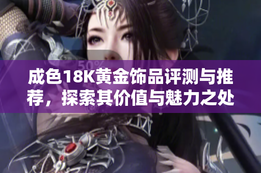 成色18K黄金饰品评测与推荐，探索其价值与魅力之处