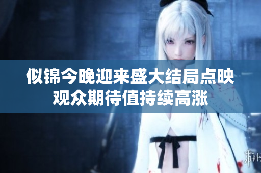 似锦今晚迎来盛大结局点映观众期待值持续高涨