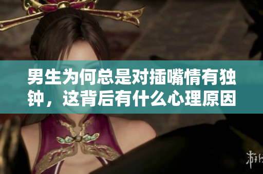 男生为何总是对插嘴情有独钟，这背后有什么心理原因