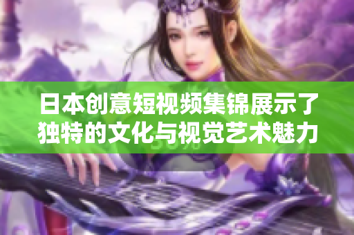 日本创意短视频集锦展示了独特的文化与视觉艺术魅力