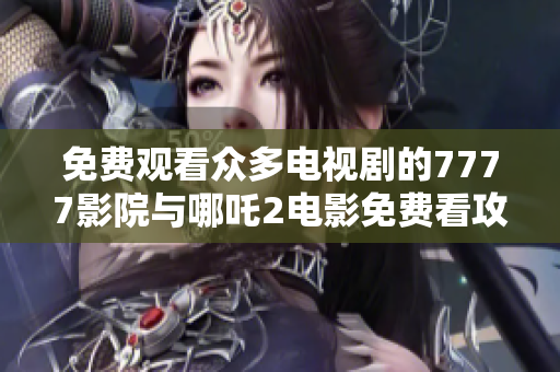 免费观看众多电视剧的7777影院与哪吒2电影免费看攻略