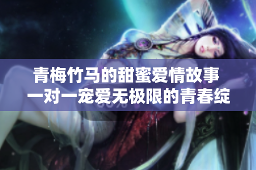 青梅竹马的甜蜜爱情故事 一对一宠爱无极限的青春绽放
