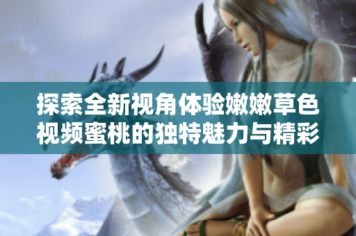 探索全新视角体验嫩嫩草色视频蜜桃的独特魅力与精彩内容