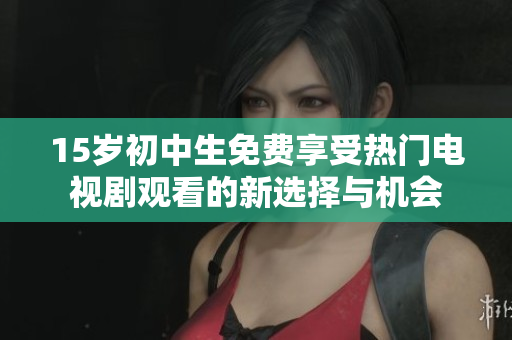 15岁初中生免费享受热门电视剧观看的新选择与机会
