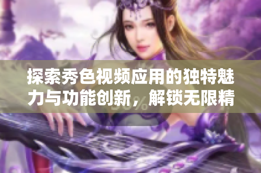 探索秀色视频应用的独特魅力与功能创新，解锁无限精彩体验