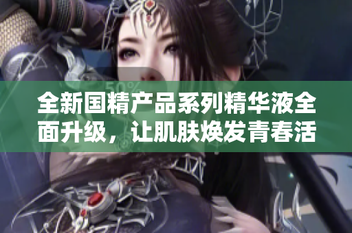 全新国精产品系列精华液全面升级，让肌肤焕发青春活力