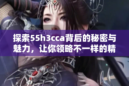 探索55h3cca背后的秘密与魅力，让你领略不一样的精彩世界