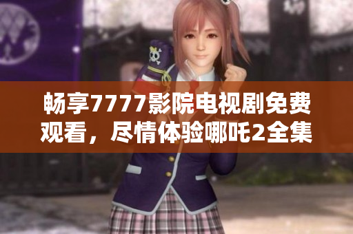 畅享7777影院电视剧免费观看，尽情体验哪吒2全集精彩内容