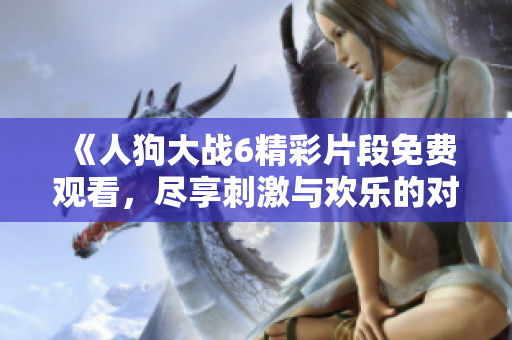 《人狗大战6精彩片段免费观看，尽享刺激与欢乐的对抗盛宴》
