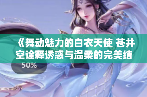 《舞动魅力的白衣天使 苍井空诠释诱惑与温柔的完美结合》