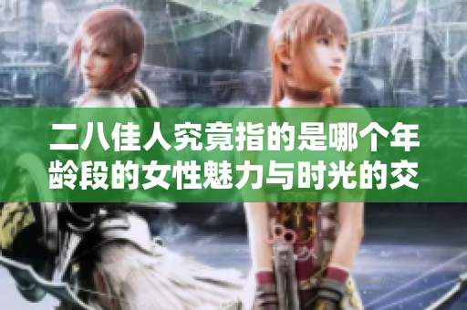 二八佳人究竟指的是哪个年龄段的女性魅力与时光的交错之美