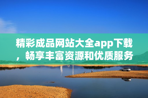 精彩成品网站大全app下载，畅享丰富资源和优质服务！
