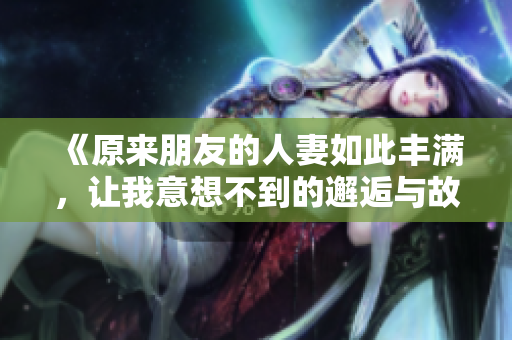 《原来朋友的人妻如此丰满，让我意想不到的邂逅与故事》