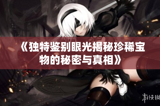 《独特鉴别眼光揭秘珍稀宝物的秘密与真相》