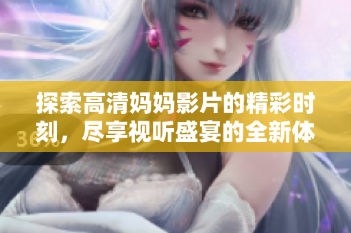 探索高清妈妈影片的精彩时刻，尽享视听盛宴的全新体验