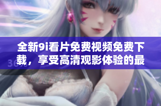 全新9i看片免费视频免费下载，享受高清观影体验的最佳选择