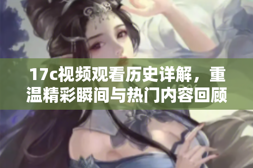 17c视频观看历史详解，重温精彩瞬间与热门内容回顾