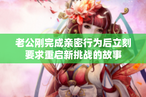 老公刚完成亲密行为后立刻要求重启新挑战的故事
