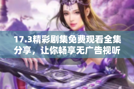 17.3精彩剧集免费观看全集分享，让你畅享无广告视听盛宴